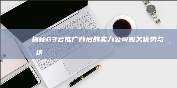 揭秘G3云推广背后的实力公司：服务优势与市场影响解析